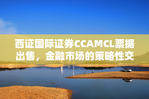 西证国际证券CCAMCL票据出售，金融市场的策略性交易
