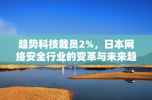 趋势科技裁员2%，日本网络安全行业的变革与未来趋势