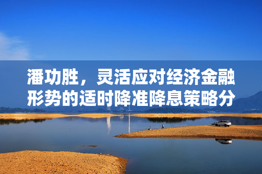 潘功胜，灵活应对经济金融形势的适时降准降息策略分析