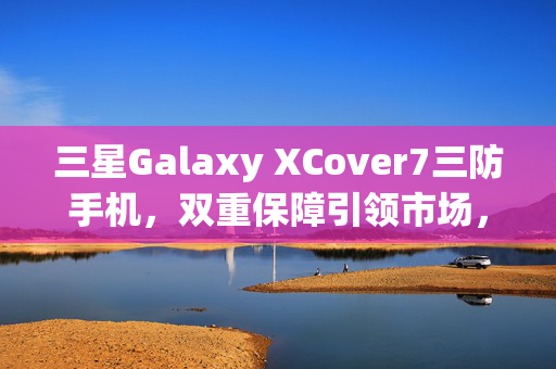 三星Galaxy XCover7三防手机，双重保障引领市场，经销商的得力好队友
