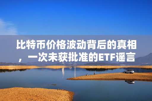 比特币价格波动背后的真相，一次未获批准的ETF谣言及其市场影响