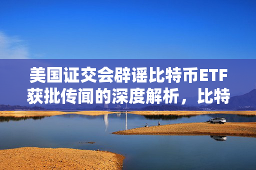 美国证交会辟谣比特币ETF获批传闻的深度解析，比特币价格波动的背后原因