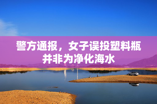 警方通报，女子误投塑料瓶并非为净化海水