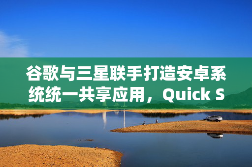 谷歌与三星联手打造安卓系统统一共享应用，Quick Share