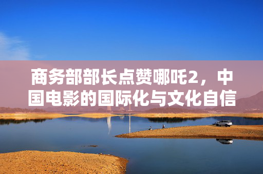 商务部部长点赞哪吒2，中国电影的国际化与文化自信的展现