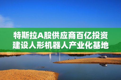 特斯拉A股供应商百亿投资建设人形机器人产业化基地