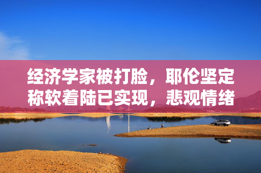 经济学家被打脸，耶伦坚定称软着陆已实现，悲观情绪无依据