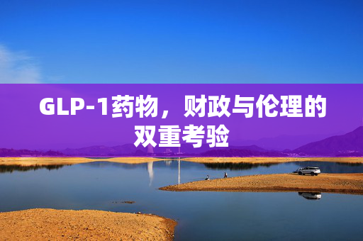 GLP-1药物，财政与伦理的双重考验