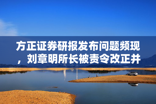 方正证券研报发布问题频现，刘章明所长被责令改正并警示