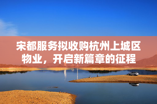 宋都服务拟收购杭州上城区物业，开启新篇章的征程