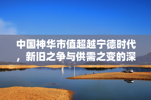 中国神华市值超越宁德时代，新旧之争与供需之变的深度解析
