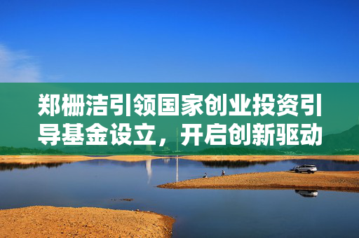 郑栅洁引领国家创业投资引导基金设立，开启创新驱动发展新篇章