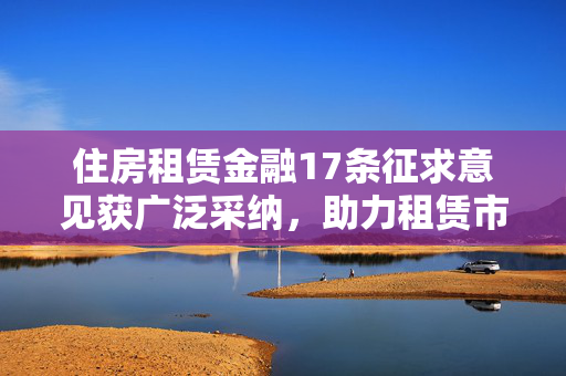 住房租赁金融17条征求意见获广泛采纳，助力租赁市场健康发展