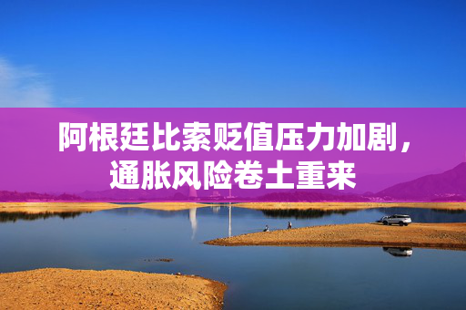 阿根廷比索贬值压力加剧，通胀风险卷土重来