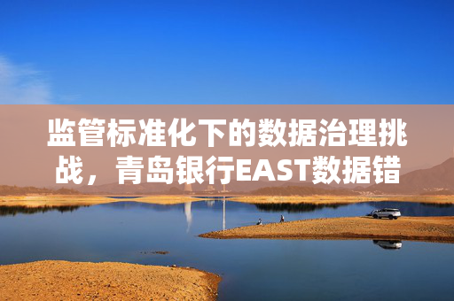 监管标准化下的数据治理挑战，青岛银行EAST数据错漏报罚款30万元的教训