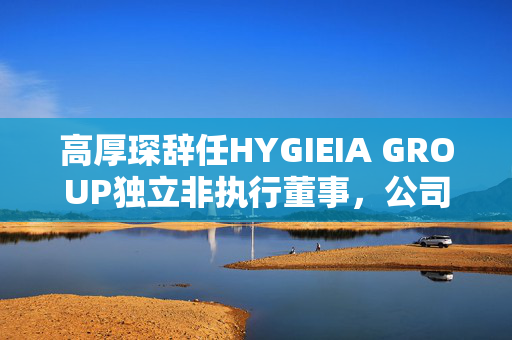 高厚琛辞任HYGIEIA GROUP独立非执行董事，公司治理变革的又一重要举措