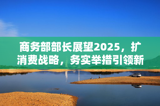 商务部部长展望2025，扩消费战略，务实举措引领新篇章