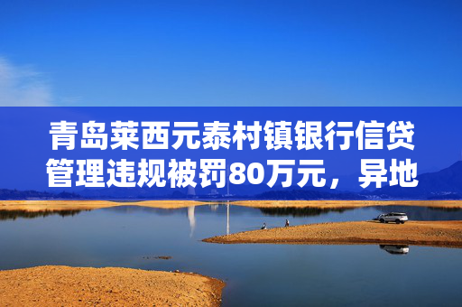 青岛莱西元泰村镇银行信贷管理违规被罚80万元，异地业务操作失范