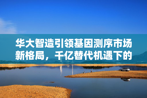 华大智造引领基因测序市场新格局，千亿替代机遇下的国产厂商共谋新篇章
