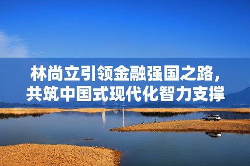 林尚立引领金融强国之路，共筑中国式现代化智力支撑