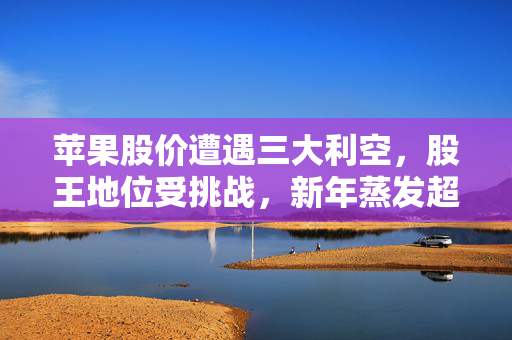 苹果股价遭遇三大利空，股王地位受挑战，新年蒸发超万亿市值