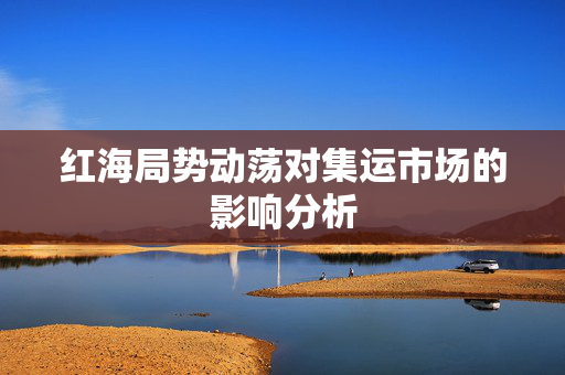红海局势动荡对集运市场的影响分析