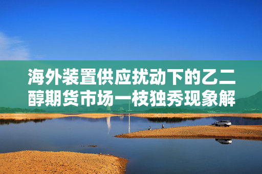 海外装置供应扰动下的乙二醇期货市场一枝独秀现象解析