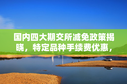 国内四大期交所减免政策揭晓，特定品种手续费优惠，激发市场活力再升级