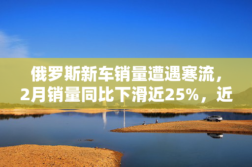 俄罗斯新车销量遭遇寒流，2月销量同比下滑近25%，近两年首次销量下降