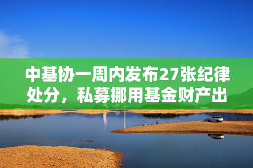 中基协一周内发布27张纪律处分，私募挪用基金财产出国旅游现象深度剖析