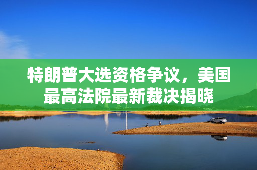 特朗普大选资格争议，美国最高法院最新裁决揭晓