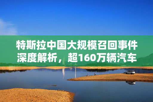 特斯拉中国大规模召回事件深度解析，超160万辆汽车受影响