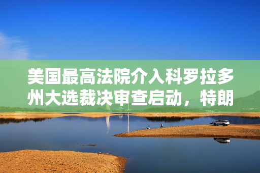 美国最高法院介入科罗拉多州大选裁决审查启动，特朗普资格争议待解