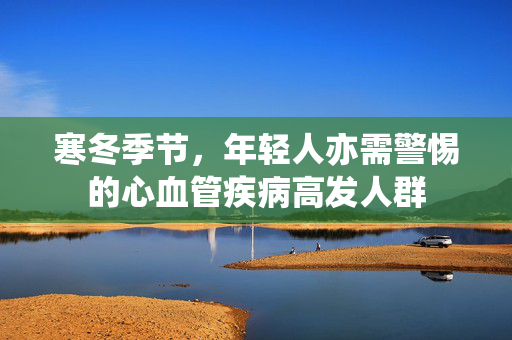寒冬季节，年轻人亦需警惕的心血管疾病高发人群