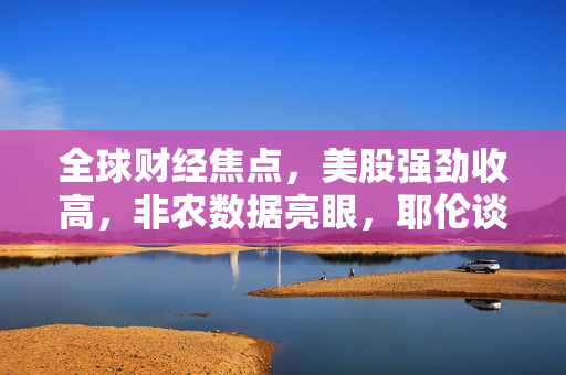 全球财经焦点，美股强劲收高，非农数据亮眼，耶伦谈经济软着陆及苹果遭遇反垄断诉讼