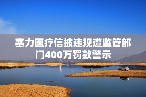 塞力医疗信披违规遭监管部门400万罚款警示