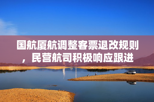 国航厦航调整客票退改规则，民营航司积极响应跟进