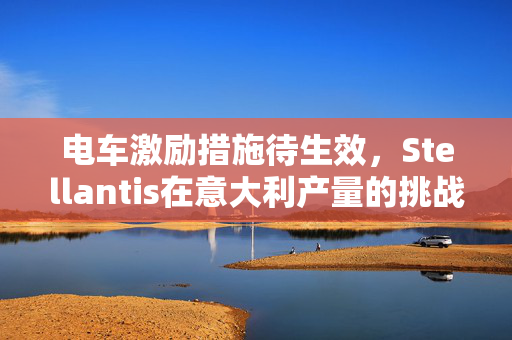 电车激励措施待生效，Stellantis在意大利产量的挑战与应对策略