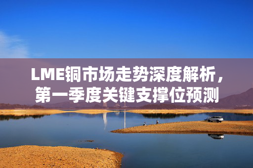 LME铜市场走势深度解析，第一季度关键支撑位预测