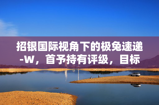 招银国际视角下的极兔速递-W，首予持有评级，目标价为14.2港元