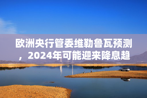 欧洲央行管委维勒鲁瓦预测，2024年可能迎来降息趋势