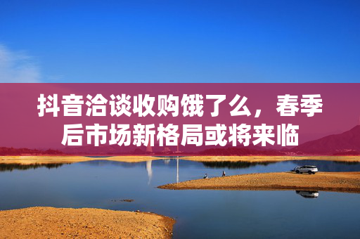 抖音洽谈收购饿了么，春季后市场新格局或将来临