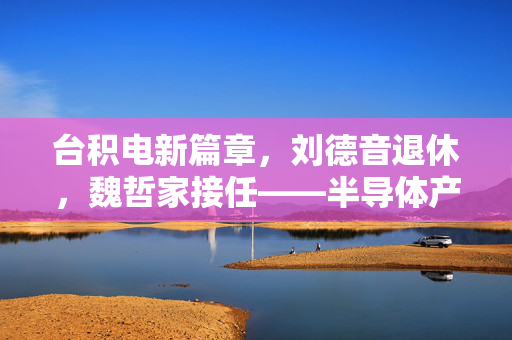 台积电新篇章，刘德音退休，魏哲家接任——半导体产业的未来展望
