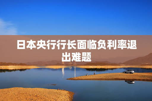 日本央行行长面临负利率退出难题