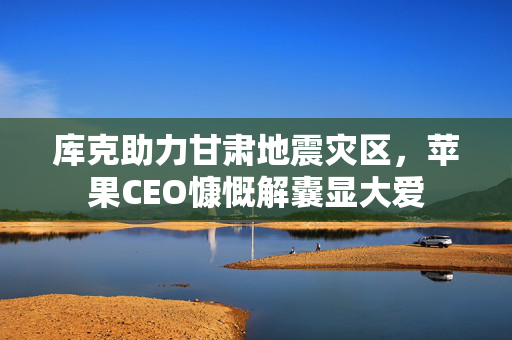 库克助力甘肃地震灾区，苹果CEO慷慨解囊显大爱