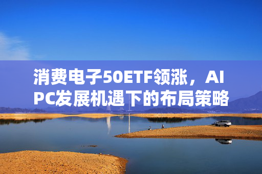 消费电子50ETF领涨,AI PC发展机遇下的布局策略 消费电子50ETF领涨,AI PC发展机遇下的布局策略
