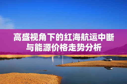 高盛视角下的红海航运中断与能源价格走势分析