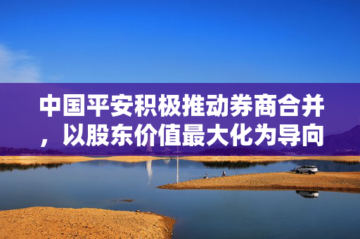 中国平安积极推动券商合并，以股东价值最大化为导向解决难题