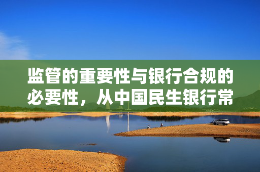 监管的重要性与银行合规的必要性，从中国民生银行常州支行违规案例看风险控制