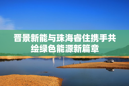 晋景新能与珠海睿住携手共绘绿色能源新篇章